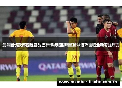 武磊因伤缺席国足客战巴林锋线临时调整球队进攻面临全新考验压力
